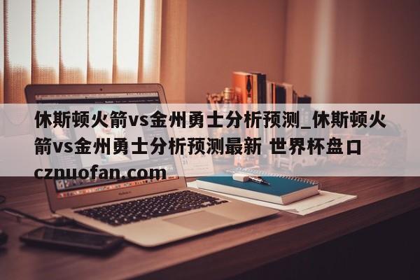 休斯顿火箭vs金州勇士分析预测_休斯顿火箭vs金州勇士分析预测最新 世界杯盘口 cznuofan.com