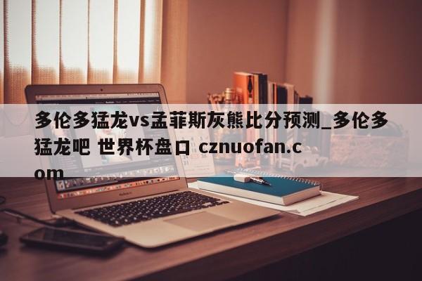 多伦多猛龙vs孟菲斯灰熊比分预测_多伦多猛龙吧 世界杯盘口 cznuofan.com