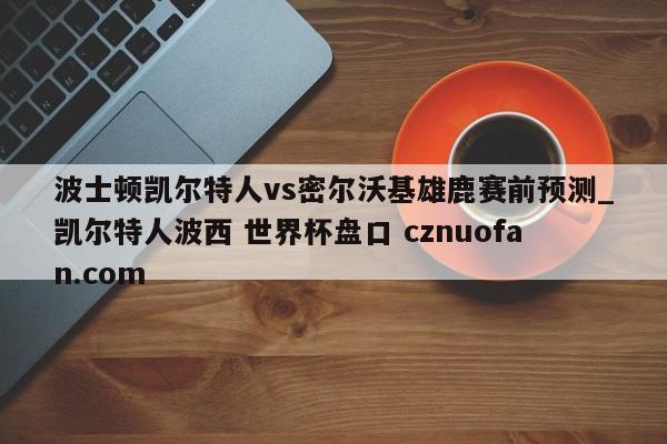 波士顿凯尔特人vs密尔沃基雄鹿赛前预测_凯尔特人波西 世界杯盘口 cznuofan.com