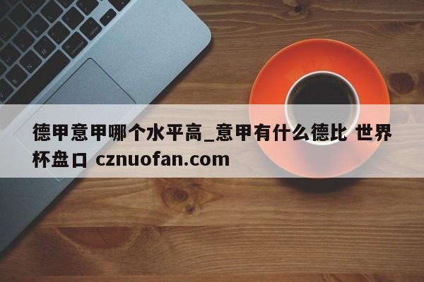 德甲意甲哪个水平高_意甲有什么德比 世界杯盘口 cznuofan.com