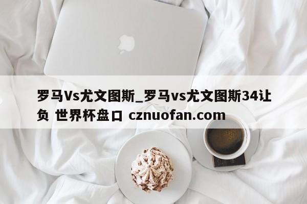 罗马Vs尤文图斯_罗马vs尤文图斯34让负 世界杯盘口 cznuofan.com