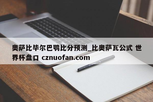 奥萨比毕尔巴鹗比分预测_比奥萨瓦公式 世界杯盘口 cznuofan.com