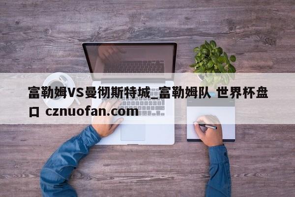 富勒姆VS曼彻斯特城_富勒姆队 世界杯盘口 cznuofan.com