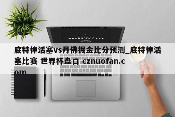 底特律活塞vs丹佛掘金比分预测_底特律活塞比赛 世界杯盘口 cznuofan.com