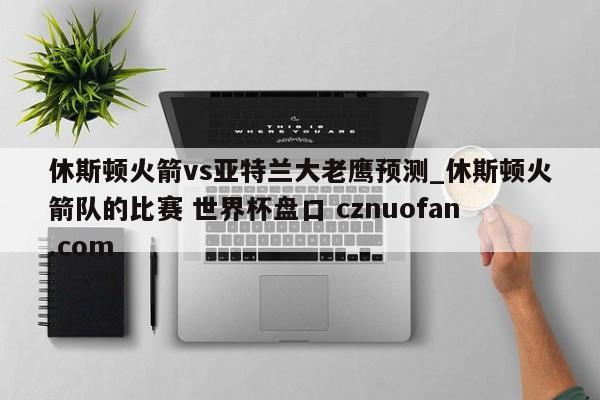 休斯顿火箭vs亚特兰大老鹰预测_休斯顿火箭队的比赛 世界杯盘口 cznuofan.com