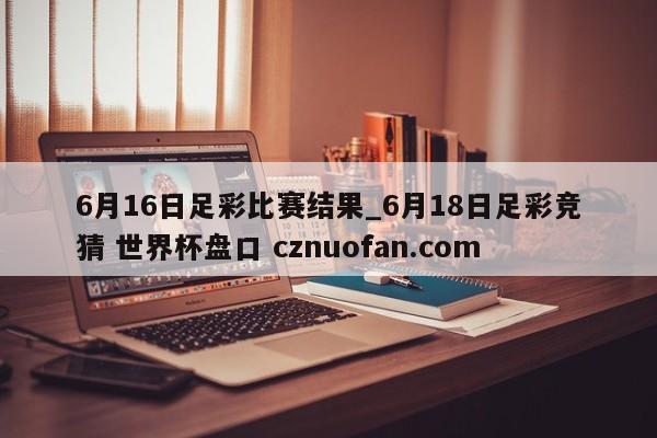6月16日足彩比赛结果_6月18日足彩竞猜 世界杯盘口 cznuofan.com