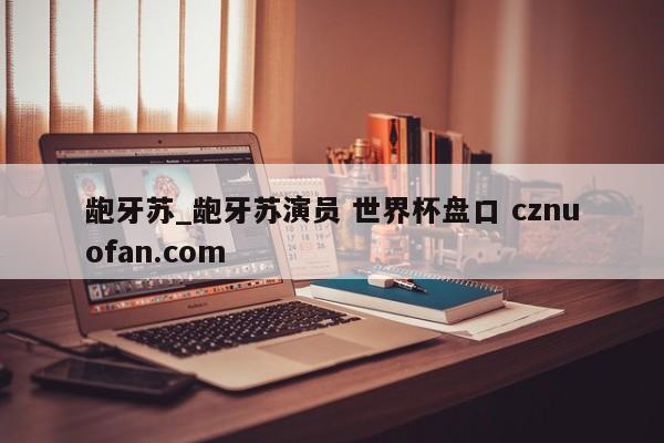 龅牙苏_龅牙苏演员 世界杯盘口 cznuofan.com