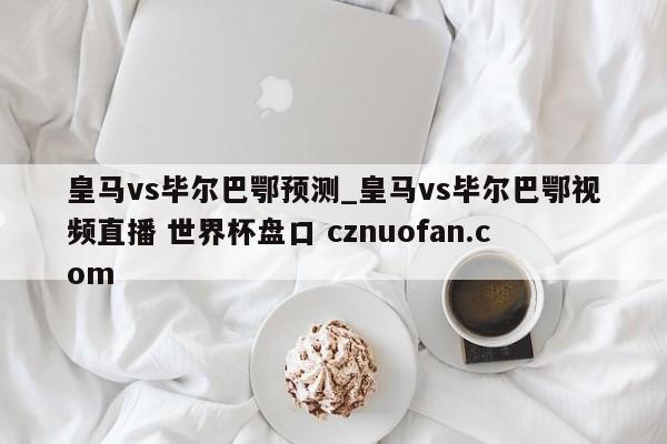 皇马vs毕尔巴鄂预测_皇马vs毕尔巴鄂视频直播 世界杯盘口 cznuofan.com