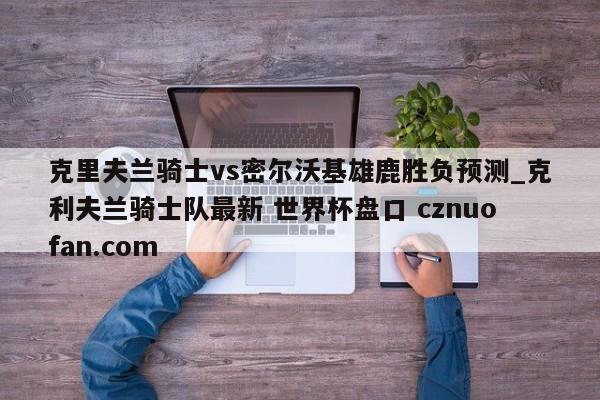 克里夫兰骑士vs密尔沃基雄鹿胜负预测_克利夫兰骑士队最新 世界杯盘口 cznuofan.com