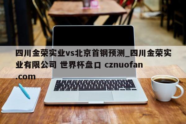 四川金荣实业vs北京首钢预测_四川金荣实业有限公司 世界杯盘口 cznuofan.com