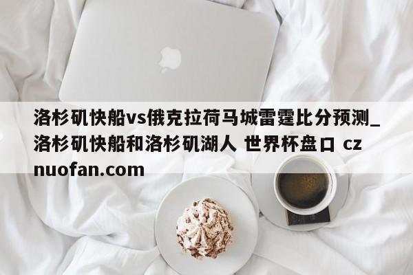 洛杉矶快船vs俄克拉荷马城雷霆比分预测_洛杉矶快船和洛杉矶湖人 世界杯盘口 cznuofan.com