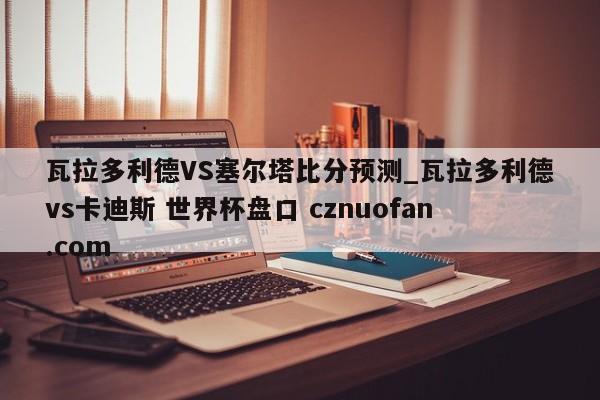 瓦拉多利德VS塞尔塔比分预测_瓦拉多利德vs卡迪斯 世界杯盘口 cznuofan.com