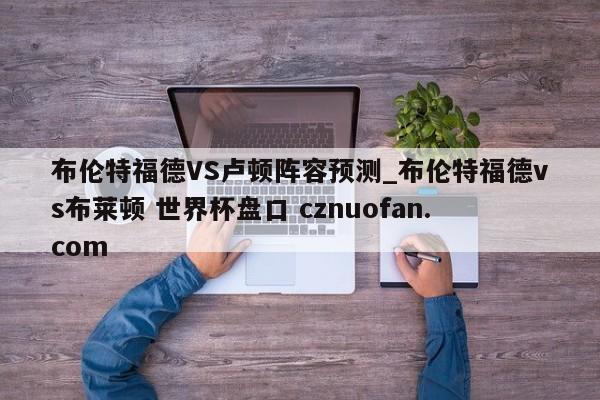 布伦特福德VS卢顿阵容预测_布伦特福德vs布莱顿 世界杯盘口 cznuofan.com
