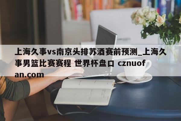 上海久事vs南京头排苏酒赛前预测_上海久事男篮比赛赛程 世界杯盘口 cznuofan.com