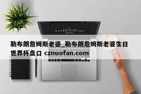 勒布朗詹姆斯老婆_勒布朗詹姆斯老婆生日 世界杯盘口 cznuofan.com