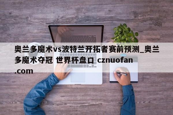 奥兰多魔术vs波特兰开拓者赛前预测_奥兰多魔术夺冠 世界杯盘口 cznuofan.com