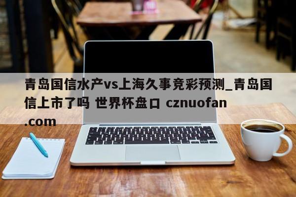 青岛国信水产vs上海久事竞彩预测_青岛国信上市了吗 世界杯盘口 cznuofan.com