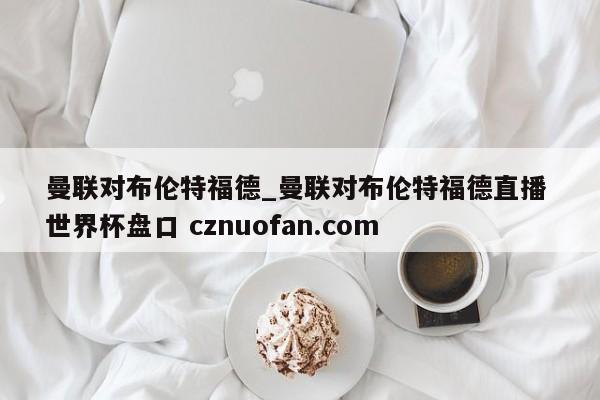 曼联对布伦特福德_曼联对布伦特福德直播 世界杯盘口 cznuofan.com