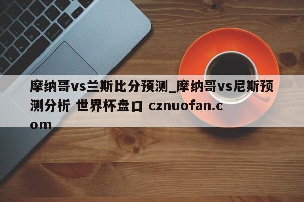 摩纳哥vs兰斯比分预测_摩纳哥vs尼斯预测分析 世界杯盘口 cznuofan.com