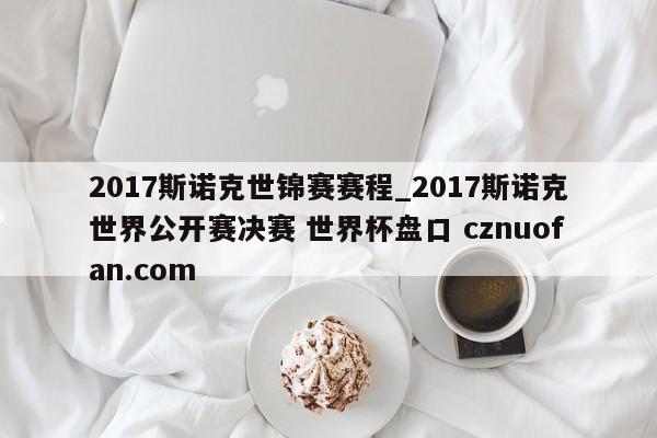 2017斯诺克世锦赛赛程_2017斯诺克世界公开赛决赛 世界杯盘口 cznuofan.com