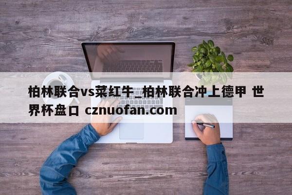 柏林联合vs菜红牛_柏林联合冲上德甲 世界杯盘口 cznuofan.com