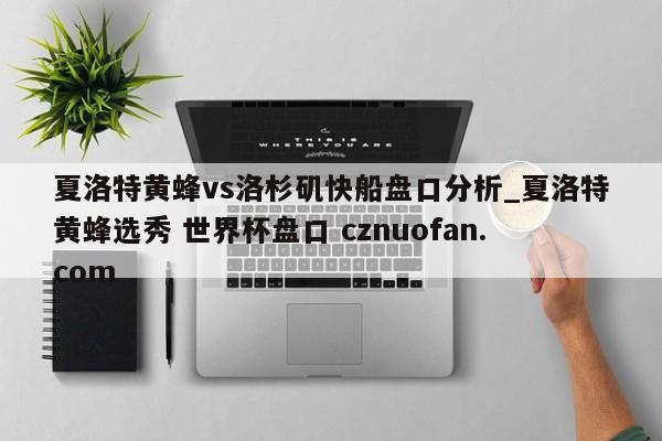 夏洛特黄蜂vs洛杉矶快船盘口分析_夏洛特黄蜂选秀 世界杯盘口 cznuofan.com