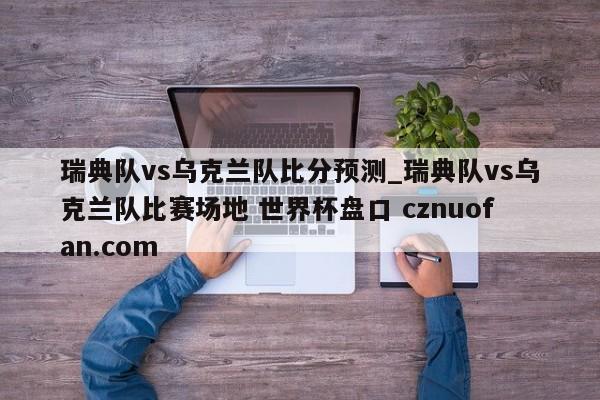瑞典队vs乌克兰队比分预测_瑞典队vs乌克兰队比赛场地 世界杯盘口 cznuofan.com