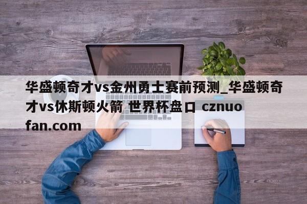 华盛顿奇才vs金州勇士赛前预测_华盛顿奇才vs休斯顿火箭 世界杯盘口 cznuofan.com