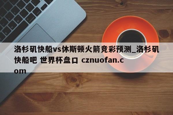 洛杉矶快船vs休斯顿火箭竞彩预测_洛杉矶快船吧 世界杯盘口 cznuofan.com