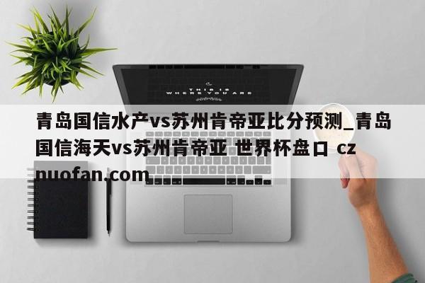 青岛国信水产vs苏州肯帝亚比分预测_青岛国信海天vs苏州肯帝亚 世界杯盘口 cznuofan.com