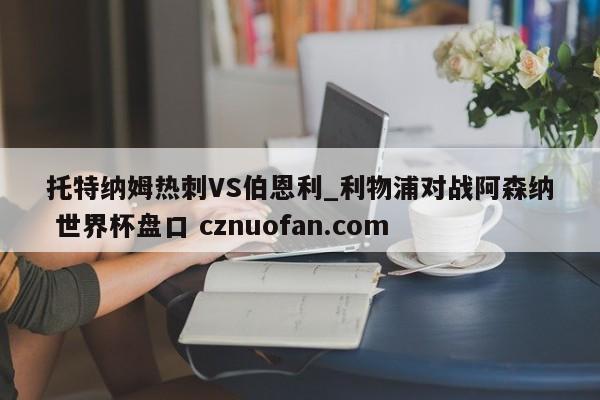 托特纳姆热刺VS伯恩利_利物浦对战阿森纳 世界杯盘口 cznuofan.com