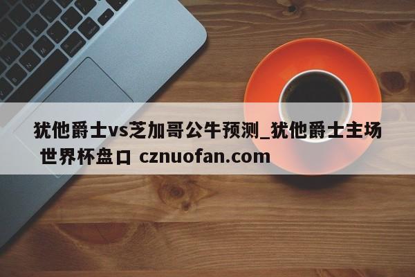 犹他爵士vs芝加哥公牛预测_犹他爵士主场 世界杯盘口 cznuofan.com