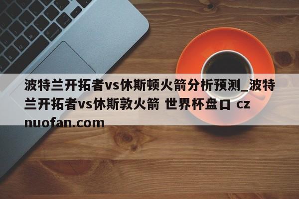 波特兰开拓者vs休斯顿火箭分析预测_波特兰开拓者vs休斯敦火箭 世界杯盘口 cznuofan.com