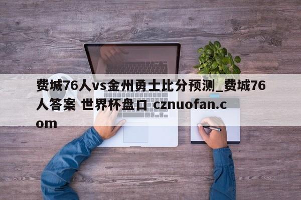 费城76人vs金州勇士比分预测_费城76人答案 世界杯盘口 cznuofan.com
