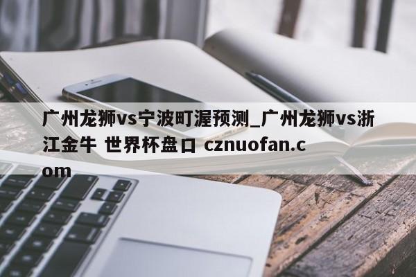 广州龙狮vs宁波町渥预测_广州龙狮vs浙江金牛 世界杯盘口 cznuofan.com