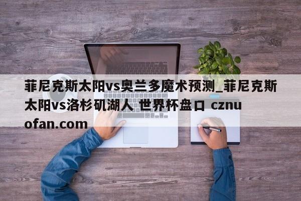 菲尼克斯太阳vs奥兰多魔术预测_菲尼克斯太阳vs洛杉矶湖人 世界杯盘口 cznuofan.com
