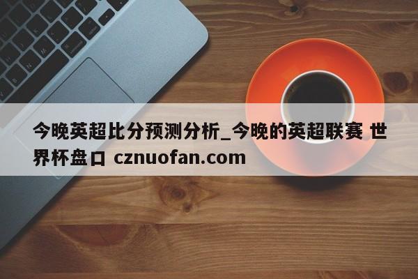 今晚英超比分预测分析_今晚的英超联赛 世界杯盘口 cznuofan.com