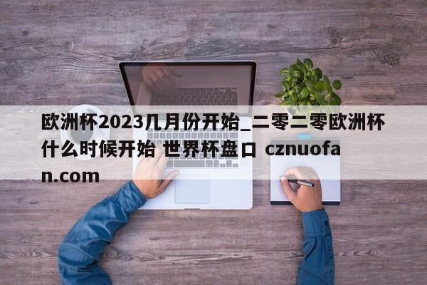 欧洲杯2023几月份开始_二零二零欧洲杯什么时候开始 世界杯盘口 cznuofan.com