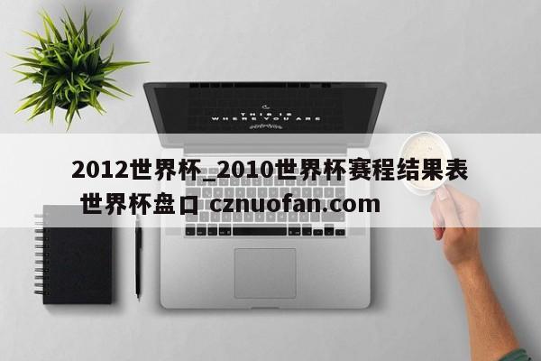 2012世界杯_2010世界杯赛程结果表 世界杯盘口 cznuofan.com