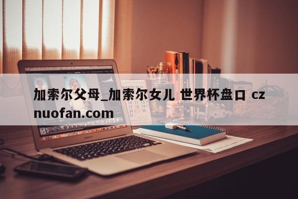 加索尔父母_加索尔女儿 世界杯盘口 cznuofan.com