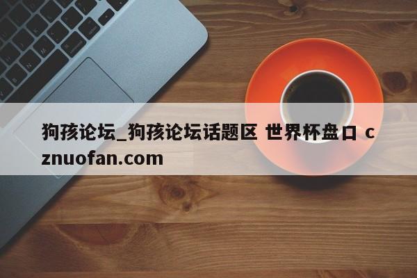 狗孩论坛_狗孩论坛话题区 世界杯盘口 cznuofan.com